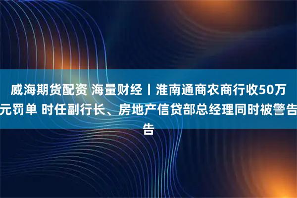 威海期货配资 海量财经丨淮南通商农商行收50万元罚单 时任副行长、房地产信贷部总经理同时被警告
