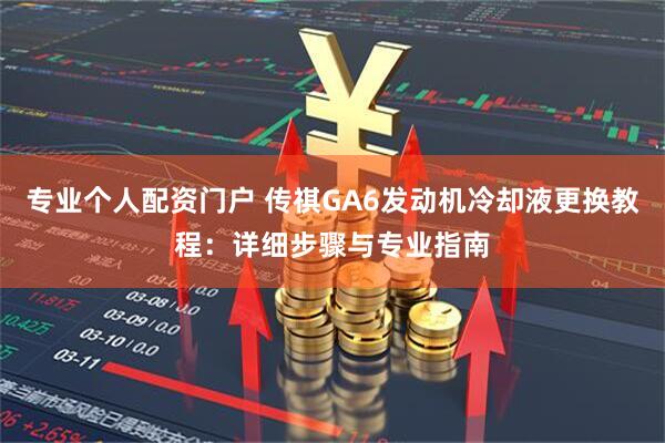 专业个人配资门户 传祺GA6发动机冷却液更换教程:详细步骤与专业指南