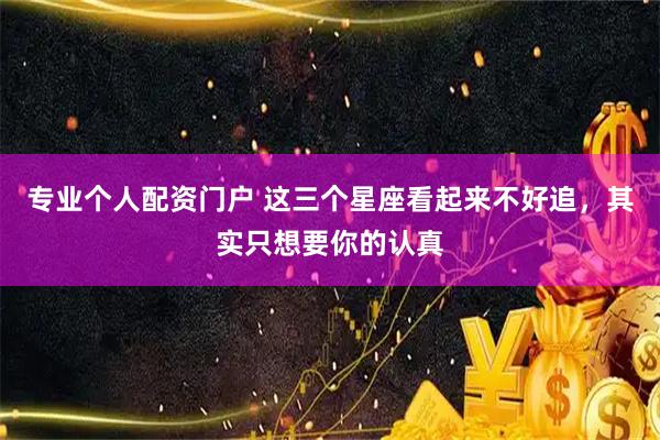 专业个人配资门户 这三个星座看起来不好追，其实只想要你的认真