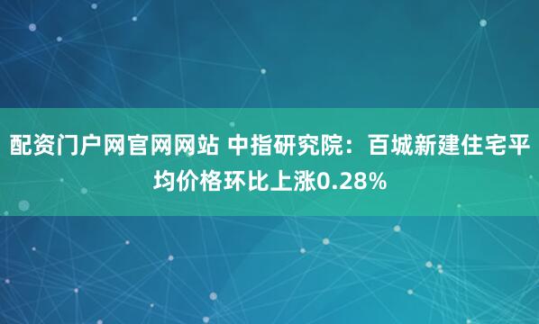 配资门户网官网网站 中指研究院：百城新建住宅平均价格环比上涨0.28%