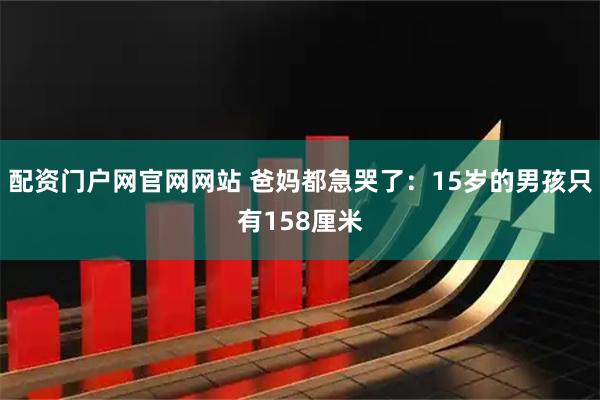 配资门户网官网网站 爸妈都急哭了:15岁的男孩只有158厘米