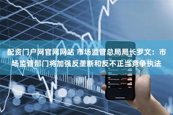 配资门户网官网网站 市场监管总局局长罗文：市场监管部门将加强反垄断和反不正当竞争执法