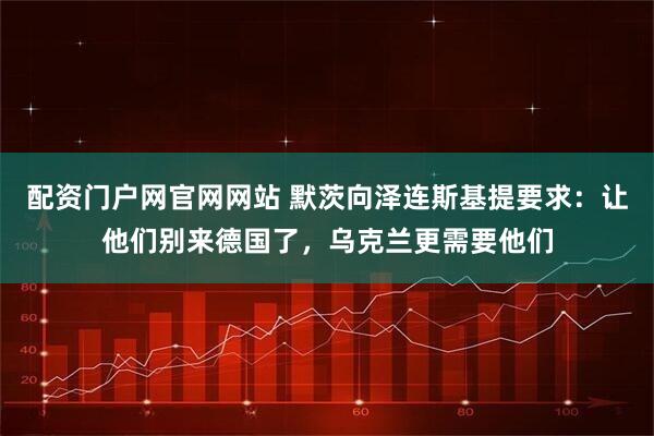 配资门户网官网网站 默茨向泽连斯基提要求:让他们别来德国了,乌克兰更需要他们
