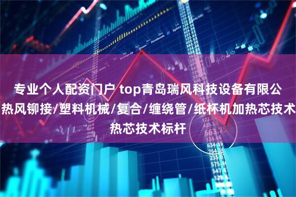 专业个人配资门户 top青岛瑞风科技设备有限公司:热风铆接/塑料机械/复合/缠绕管/纸杯机加热芯技术标杆