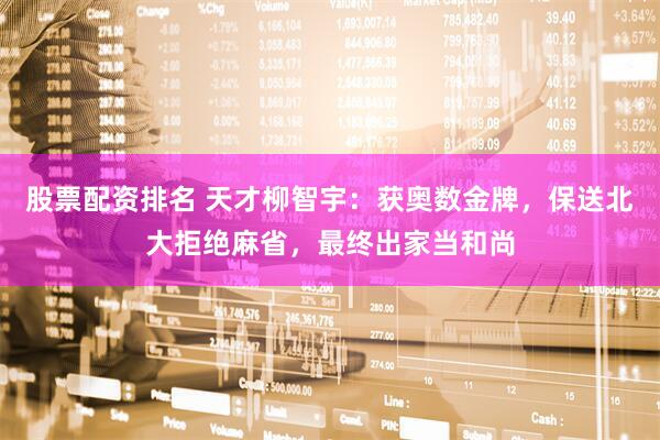 股票配资排名 天才柳智宇：获奥数金牌，保送北大拒绝麻省，最终出家当和尚