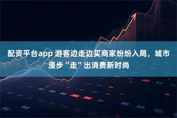 配资平台app 游客边走边买商家纷纷入局，城市漫步“走”出消费新时尚
