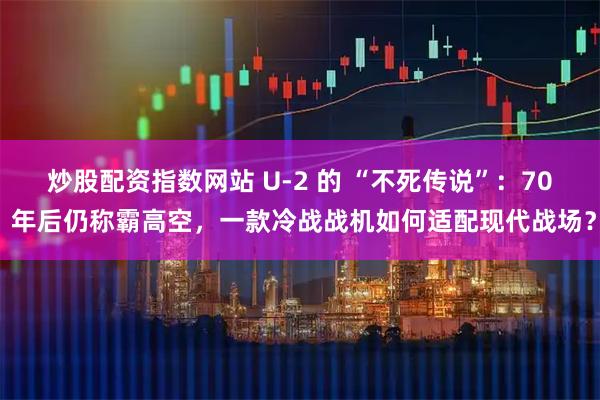 炒股配资指数网站 U-2 的 “不死传说”：70 年后仍称霸高空，一款冷战战机如何适配现代战场？