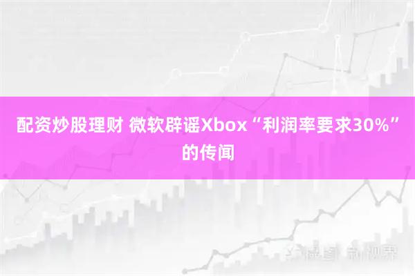 配资炒股理财 微软辟谣Xbox“利润率要求30%”的传闻
