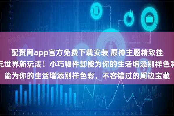 配资网app官方免费下载安装 原神主题精致挂件来袭，带你解锁二次元世界新玩法！小巧物件却能为你的生活增添别样色彩，不容错过的周边宝藏