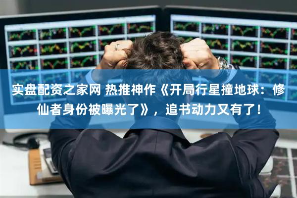 实盘配资之家网 热推神作《开局行星撞地球：修仙者身份被曝光了》，追书动力又有了！