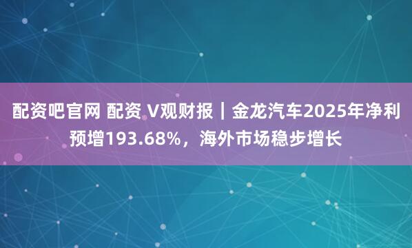 配资吧官网 配资 V观财报｜金龙汽车2025年净利预增193.68%，海外市场稳步增长
