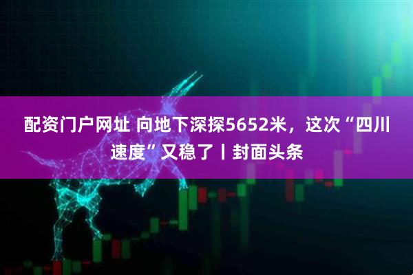 配资门户网址 向地下深探5652米，这次“四川速度”又稳了丨封面头条