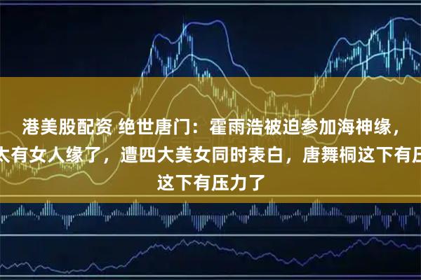 港美股配资 绝世唐门：霍雨浩被迫参加海神缘，奈何太有女人缘了，遭四大美女同时表白，唐舞桐这下有压力了