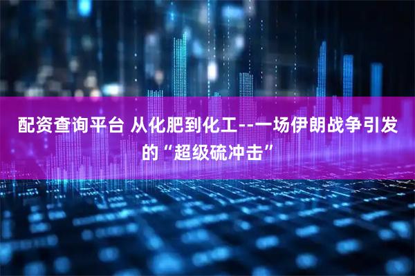 配资查询平台 从化肥到化工--一场伊朗战争引发的“超级硫冲击”