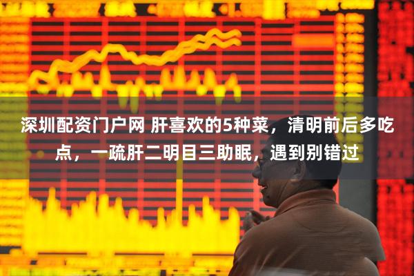 深圳配资门户网 肝喜欢的5种菜，清明前后多吃点，一疏肝二明目三助眠，遇到别错过