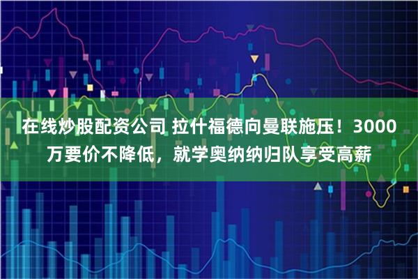 在线炒股配资公司 拉什福德向曼联施压！3000万要价不降低，就学奥纳纳归队享受高薪