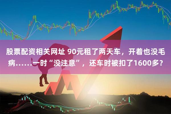 股票配资相关网址 90元租了两天车，开着也没毛病……一时“没注意”，还车时被扣了1600多？