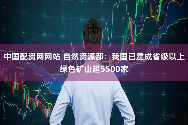 中国配资网网站 自然资源部：我国已建成省级以上绿色矿山超5500家