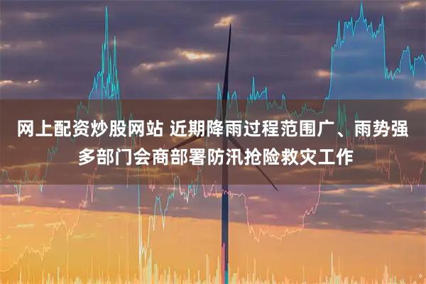 网上配资炒股网站 近期降雨过程范围广、雨势强 多部门会商部署防汛抢险救灾工作