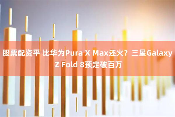 股票配资平 比华为Pura X Max还火？三星Galaxy Z Fold 8预定破百万